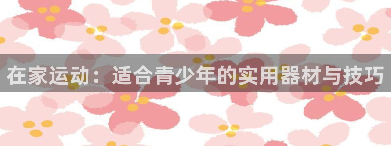 征途国际平台假的吗是真的吗：在家运动：适合青少年的实用器材与